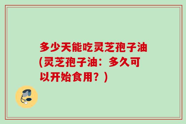 多少天能吃灵芝孢子油(灵芝孢子油：多久可以开始食用？)