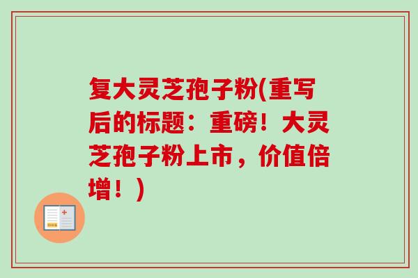 复大灵芝孢子粉(重写后的标题：重磅！大灵芝孢子粉上市，价值倍增！)