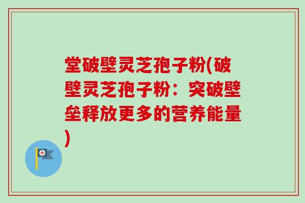 堂破壁灵芝孢子粉(破壁灵芝孢子粉：突破壁垒释放更多的营养能量)