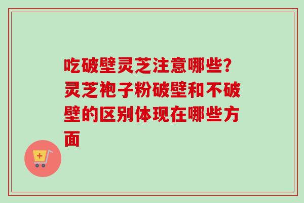 吃破壁灵芝注意哪些？灵芝袍子粉破壁和不破壁的区别体现在哪些方面