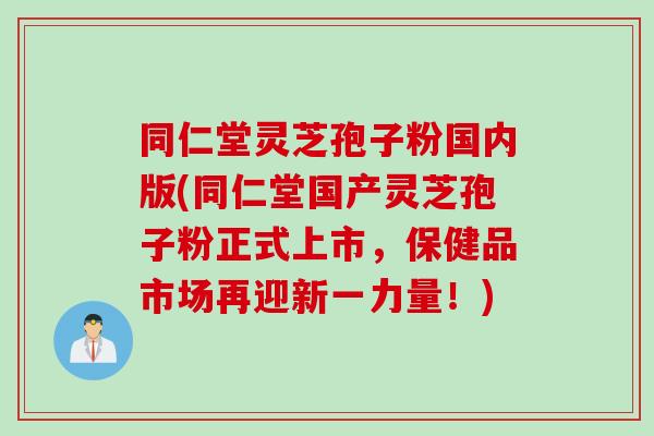 同仁堂灵芝孢子粉国内版(同仁堂国产灵芝孢子粉正式上市，保健品市场再迎新一力量！)