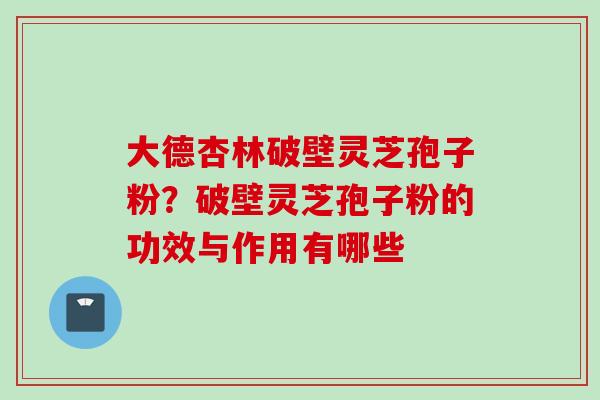 大德杏林破壁灵芝孢子粉？破壁灵芝孢子粉的功效与作用有哪些