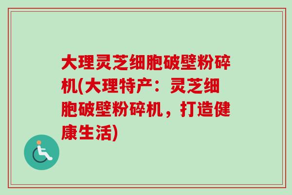 大理灵芝细胞破壁粉碎机(大理特产：灵芝细胞破壁粉碎机，打造健康生活)