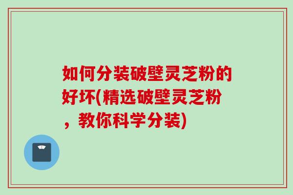 如何分装破壁灵芝粉的好坏(精选破壁灵芝粉，教你科学分装)