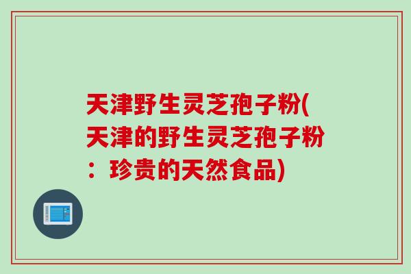 天津野生灵芝孢子粉(天津的野生灵芝孢子粉：珍贵的天然食品)