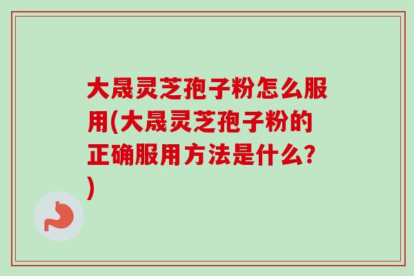 大晟灵芝孢子粉怎么服用(大晟灵芝孢子粉的正确服用方法是什么？)