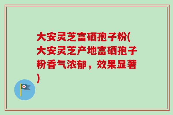 大安灵芝富硒孢子粉(大安灵芝产地富硒孢子粉香气浓郁，效果显著)