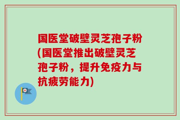 国医堂破壁灵芝孢子粉(国医堂推出破壁灵芝孢子粉，提升免疫力与抗疲劳能力)