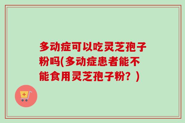 多动症可以吃灵芝孢子粉吗(多动症患者能不能食用灵芝孢子粉？)