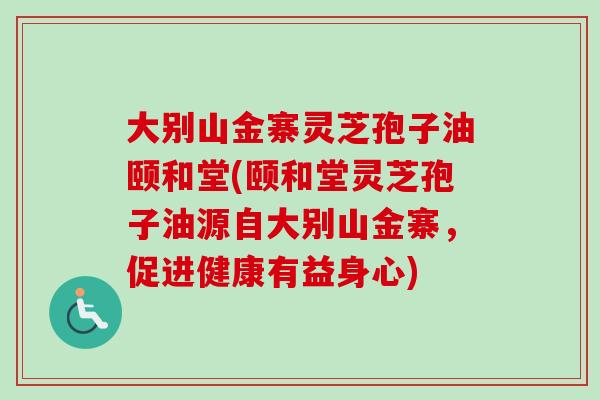 大别山金寨灵芝孢子油颐和堂(颐和堂灵芝孢子油源自大别山金寨，促进健康有益身心)