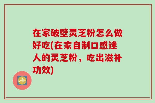 在家破壁灵芝粉怎么做好吃(在家自制口感迷人的灵芝粉，吃出滋补功效)