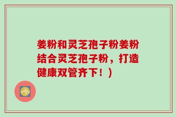 姜粉和灵芝孢子粉姜粉结合灵芝孢子粉，打造健康双管齐下！)