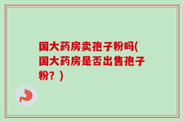 国大药房卖孢子粉吗(国大药房是否出售孢子粉？)