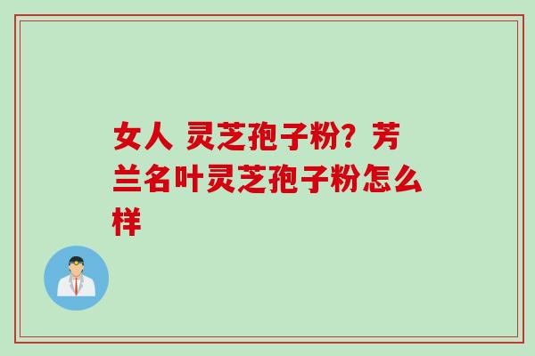 女人 灵芝孢子粉?芳兰名叶灵芝孢子粉怎么样 女人 灵芝孢子粉?芳兰名叶灵芝孢子粉怎么样