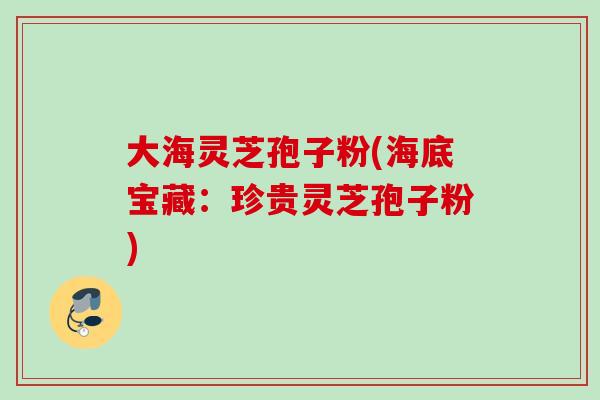 大海灵芝孢子粉(海底宝藏：珍贵灵芝孢子粉)