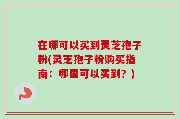 在哪可以买到灵芝孢子粉(灵芝孢子粉购买指南：哪里可以买到？)