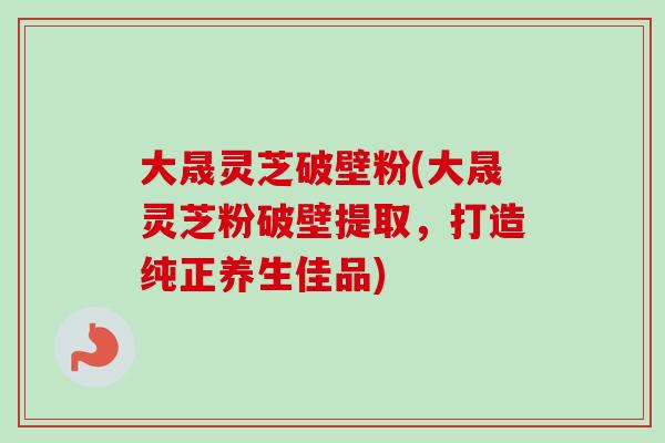大晟灵芝破壁粉(大晟灵芝粉破壁提取，打造纯正养生佳品)