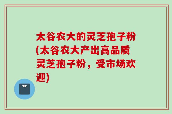 太谷农大的灵芝孢子粉(太谷农大产出高品质灵芝孢子粉，受市场欢迎)
