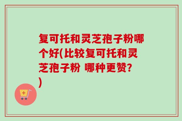 复可托和灵芝孢子粉哪个好(比较复可托和灵芝孢子粉 哪种更赞？)