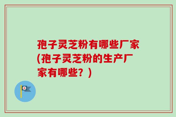 孢子灵芝粉有哪些厂家(孢子灵芝粉的生产厂家有哪些？)