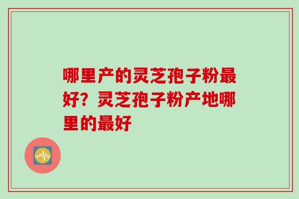 哪里产的灵芝孢子粉最好？灵芝孢子粉产地哪里的最好