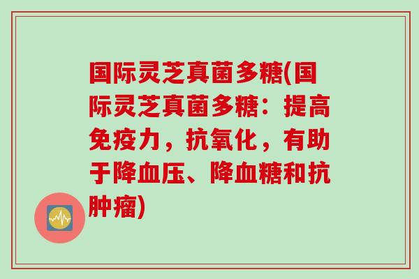 国际灵芝真菌多糖(国际灵芝真菌多糖：提高免疫力，抗氧化，有助于降血压、降血糖和抗肿瘤)