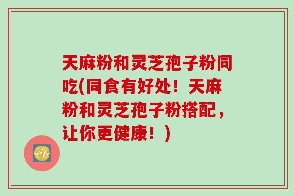 天麻粉和灵芝孢子粉同吃(同食有好处！天麻粉和灵芝孢子粉搭配，让你更健康！)