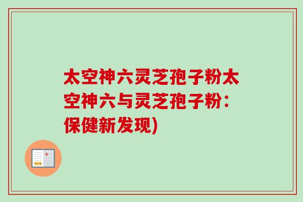 太空神六灵芝孢子粉太空神六与灵芝孢子粉：保健新发现)