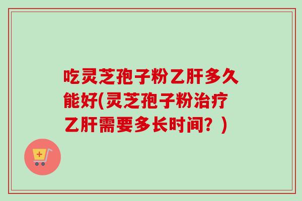 吃灵芝孢子粉乙肝多久能好(灵芝孢子粉治疗乙肝需要多长时间？)