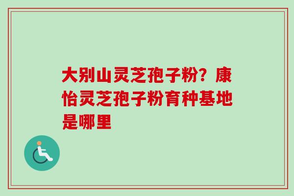 大别山灵芝孢子粉？康怡灵芝孢子粉育种基地是哪里