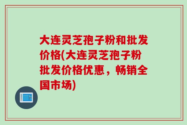 大连灵芝孢子粉和批发价格(大连灵芝孢子粉批发价格优惠,畅销全国市场) 大连灵芝孢子粉和批发价格(大连灵芝孢子粉批发价格优惠,畅销全国市场)
