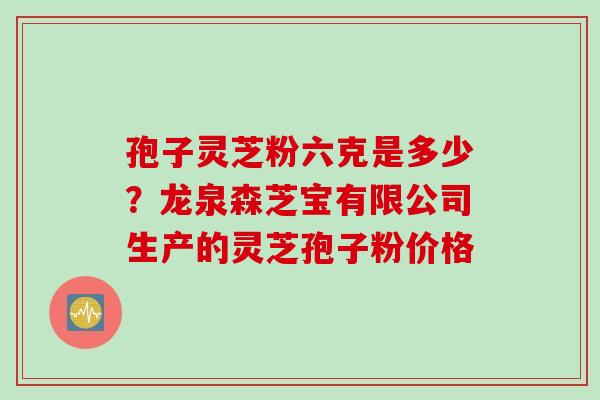孢子灵芝粉六克是多少？龙泉森芝宝有限公司生产的灵芝孢子粉价格