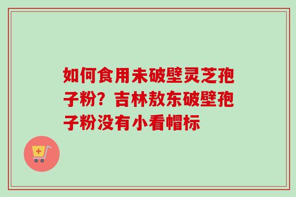 如何食用未破壁灵芝孢子粉？吉林敖东破壁孢子粉没有小看帽标