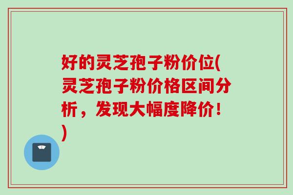 好的灵芝孢子粉价位(灵芝孢子粉价格区间分析，发现大幅度降价！)