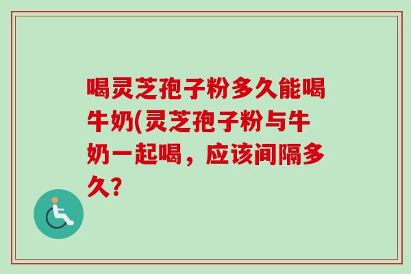 喝灵芝孢子粉多久能喝牛奶(灵芝孢子粉与牛奶一起喝，应该间隔多久？