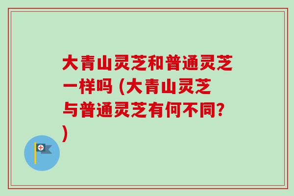 大青山灵芝和普通灵芝一样吗 (大青山灵芝与普通灵芝有何不同？)