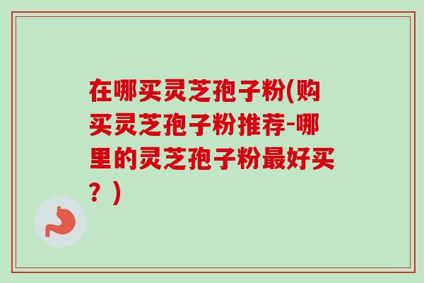 在哪买灵芝孢子粉(购买灵芝孢子粉推荐-哪里的灵芝孢子粉最好买？)