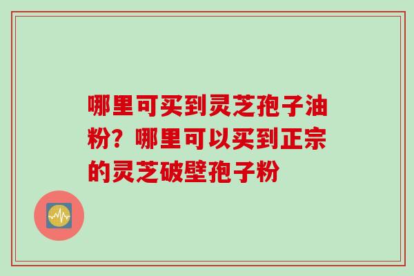 哪里可买到灵芝孢子油粉？哪里可以买到正宗的灵芝破壁孢子粉