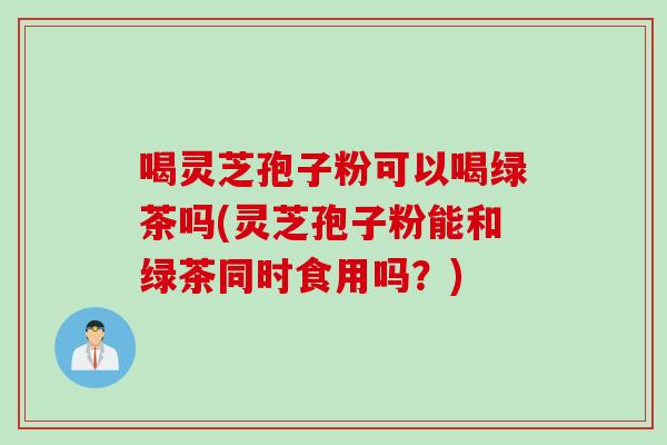 喝灵芝孢子粉可以喝绿茶吗(灵芝孢子粉能和绿茶同时食用吗？)