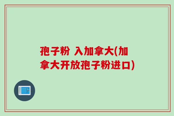 孢子粉 入加拿大(加拿大开放孢子粉进口)