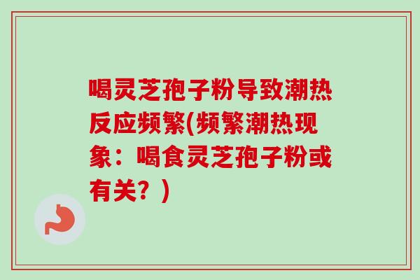 喝灵芝孢子粉导致潮热反应频繁(频繁潮热现象：喝食灵芝孢子粉或有关？)