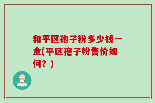 和平区孢子粉多少钱一盒(平区孢子粉售价如何？)