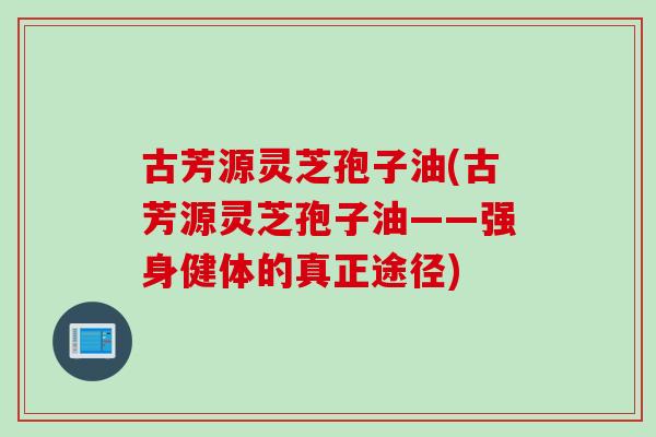 古芳源灵芝孢子油(古芳源灵芝孢子油——强身健体的真正途径) 古芳源灵芝孢子油(古芳源灵芝孢子油——强身健体的真正途径)