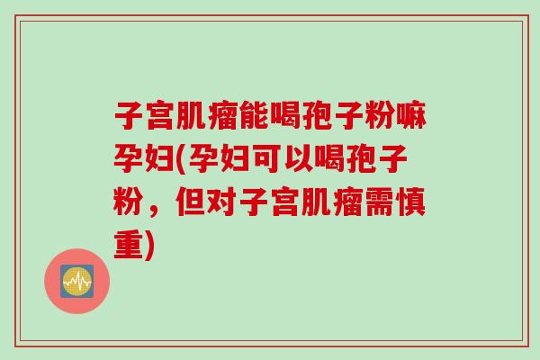 子宫肌瘤能喝孢子粉嘛孕妇(孕妇可以喝孢子粉，但对子宫肌瘤需慎重)
