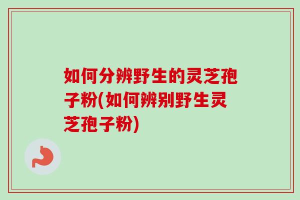 如何分辨野生的灵芝孢子粉(如何辨别野生灵芝孢子粉)