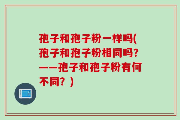 孢子和孢子粉一样吗(孢子和孢子粉相同吗？——孢子和孢子粉有何不同？)