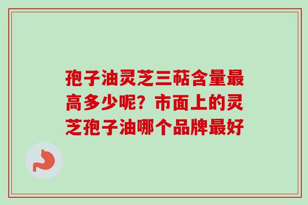 孢子油灵芝三萜含量最高多少呢？市面上的灵芝孢子油哪个品牌最好