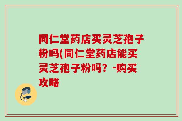 同仁堂药店买灵芝孢子粉吗(同仁堂药店能买灵芝孢子粉吗？-购买攻略