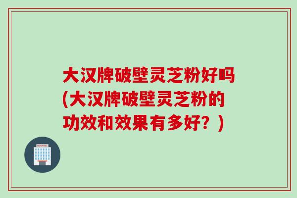 大汉牌破壁灵芝粉好吗(大汉牌破壁灵芝粉的功效和效果有多好？)