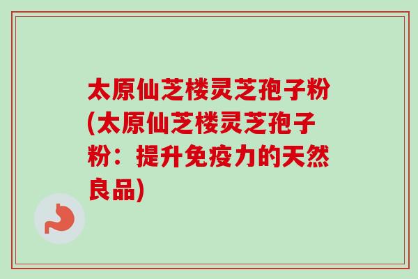 太原仙芝楼灵芝孢子粉(太原仙芝楼灵芝孢子粉：提升免疫力的天然良品)